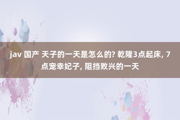 jav 国产 天子的一天是怎么的? 乾隆3点起床, 7点宠幸妃子, 阻挡败兴的一天