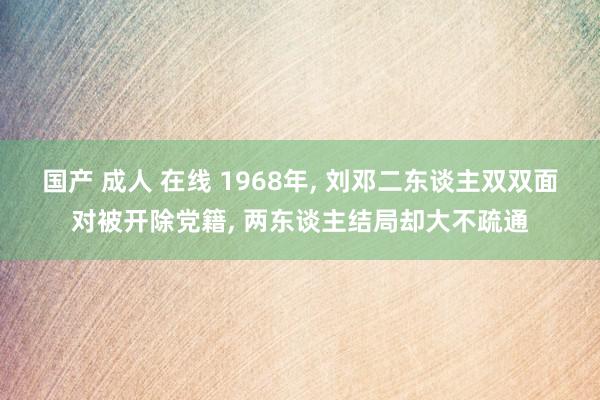 国产 成人 在线 1968年, 刘邓二东谈主双双面对被开除党籍, 两东谈主结局却大不疏通