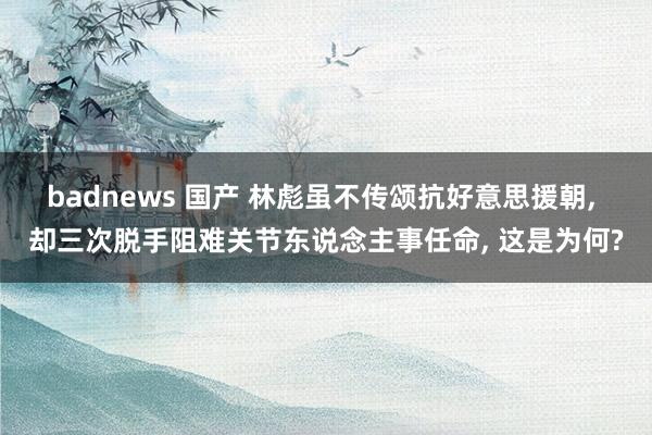 badnews 国产 林彪虽不传颂抗好意思援朝, 却三次脱手阻难关节东说念主事任命, 这是为何?