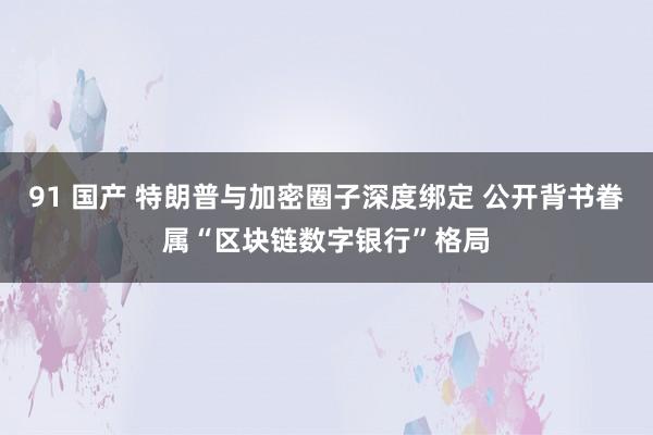 91 国产 特朗普与加密圈子深度绑定 公开背书眷属“区块链数字银行”格局