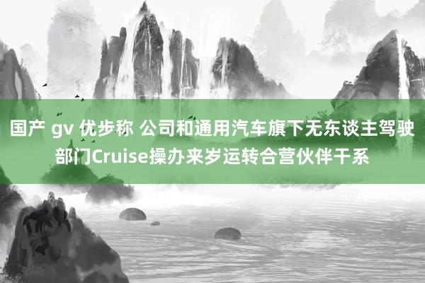 国产 gv 优步称 公司和通用汽车旗下无东谈主驾驶部门Cruise操办来岁运转合营伙伴干系