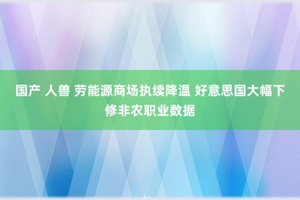 国产 人兽 劳能源商场执续降温 好意思国大幅下修非农职业数据