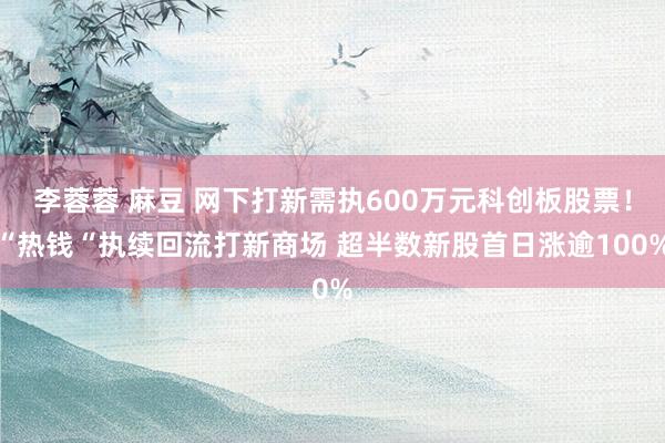 李蓉蓉 麻豆 网下打新需执600万元科创板股票！“热钱“执续回流打新商场 超半数新股首日涨逾100%