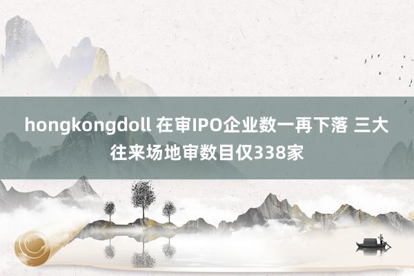 hongkongdoll 在审IPO企业数一再下落 三大往来场地审数目仅338家