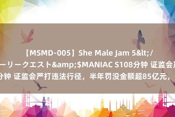 【MSMD-005】She Male Jam 5</a>2008-08-04グローリークエスト&$MANIAC S108分钟 证监会严打违法行径，半年罚没金额超85亿元，最初前年全年总数