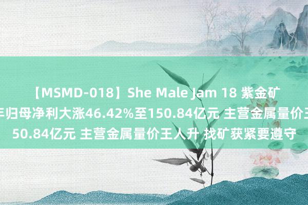 【MSMD-018】She Male Jam 18 紫金矿业(601899.SH)上半年归母净利大涨46.42%至150.84亿元 主营金属量价王人升 找矿获紧要遵守