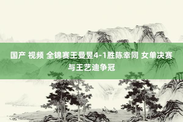 国产 视频 全锦赛王曼昱4-1胜陈幸同 女单决赛与王艺迪争冠