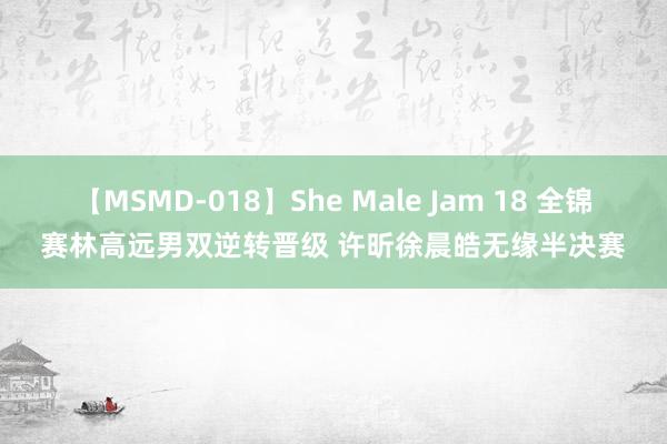 【MSMD-018】She Male Jam 18 全锦赛林高远男双逆转晋级 许昕徐晨皓无缘半决赛