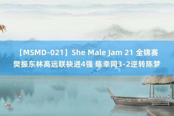 【MSMD-021】She Male Jam 21 全锦赛樊振东林高远联袂进4强 陈幸同3-2逆转陈梦