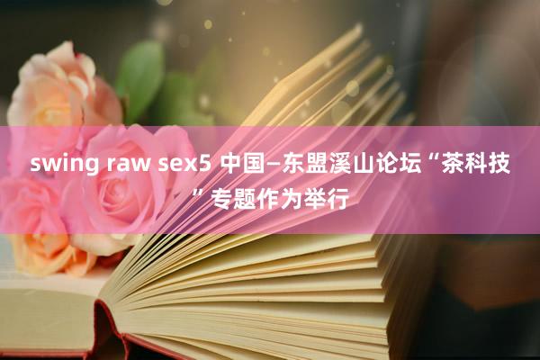 swing raw sex5 中国—东盟溪山论坛“茶科技”专题作为举行