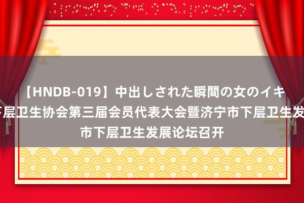 【HNDB-019】中出しされた瞬間の女のイキ顔 济宁市下层卫生协会第三届会员代表大会暨济宁市下层卫生发展论坛召开