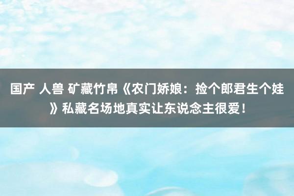 国产 人兽 矿藏竹帛《农门娇娘：捡个郎君生个娃》私藏名场地真实让东说念主很爱！