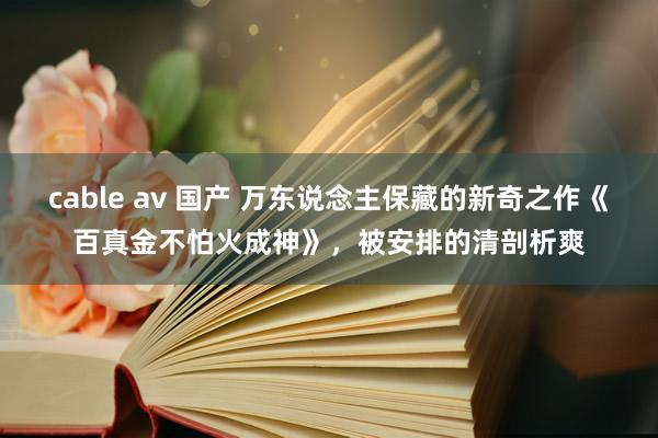 cable av 国产 万东说念主保藏的新奇之作《百真金不怕火成神》，被安排的清剖析爽