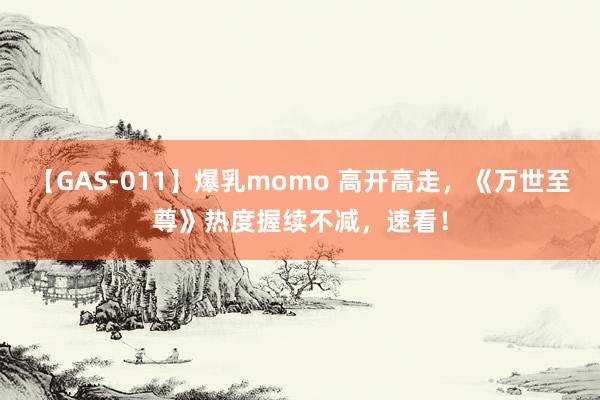 【GAS-011】爆乳momo 高开高走，《万世至尊》热度握续不减，速看！