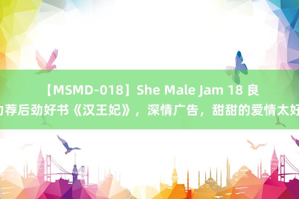 【MSMD-018】She Male Jam 18 良心力荐后劲好书《汉王妃》，深情广告，甜甜的爱情太好磕！