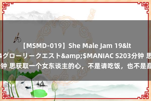 【MSMD-019】She Male Jam 19</a>2008-08-04グローリークエスト&$MANIAC S203分钟 思获取一个女东谈主的心，不是请吃饭，也不是矗立物，而是这三种相貌