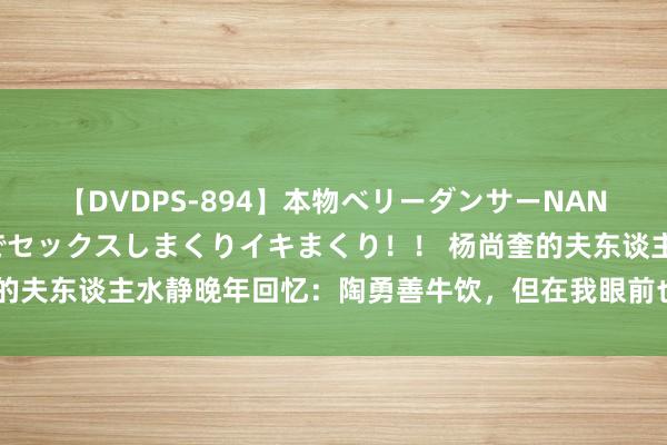 【DVDPS-894】本物ベリーダンサーNANA第2弾 悦楽の腰使いでセックスしまくりイキまくり！！ 杨尚奎的夫东谈主水静晚年回忆：陶勇善牛饮，但在我眼前也得甘居东谈主后