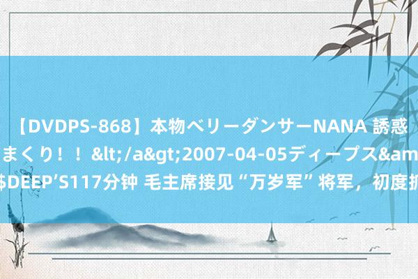 【DVDPS-868】本物ベリーダンサーNANA 誘惑の腰使いで潮吹きまくり！！</a>2007-04-05ディープス&$DEEP’S117分钟 毛主席接见“万岁军”将军，初度抓手时问：你为什么这样瘦？