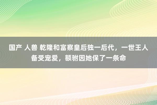 国产 人兽 乾隆和富察皇后独一后代，一世王人备受宠爱，额驸因她保了一条命