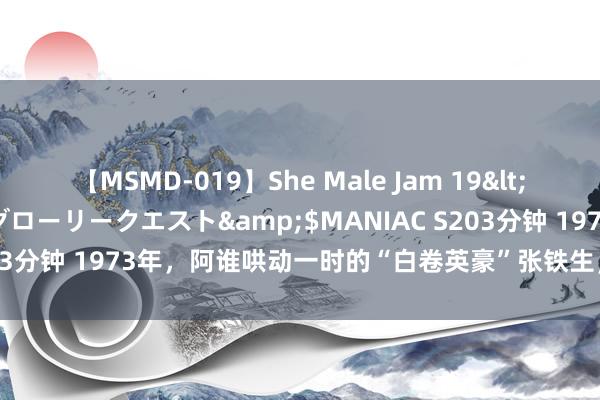 【MSMD-019】She Male Jam 19</a>2008-08-04グローリークエスト&$MANIAC S203分钟 1973年，阿谁哄动一时的“白卷英豪”张铁生，如今近况若何？