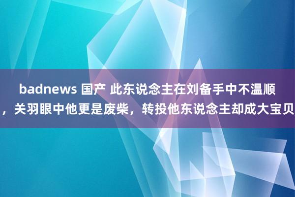 badnews 国产 此东说念主在刘备手中不温顺，关羽眼中他更是废柴，转投他东说念主却成大宝贝