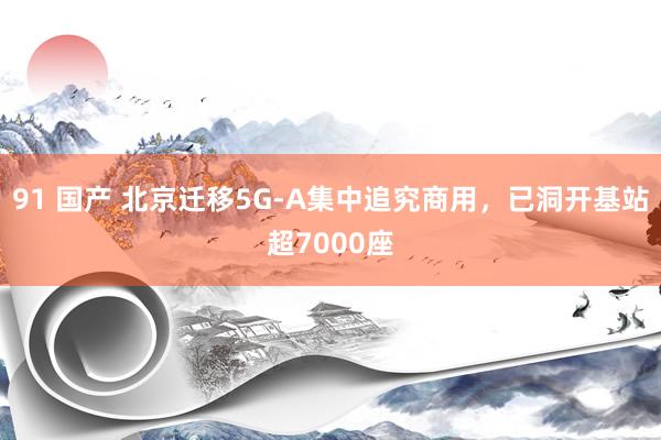 91 国产 北京迁移5G-A集中追究商用，已洞开基站超7000座