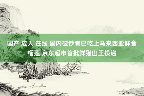 国产 成人 在线 国内破钞者已吃上马来西亚鲜食榴莲 京东超市首批鲜猫山王投递