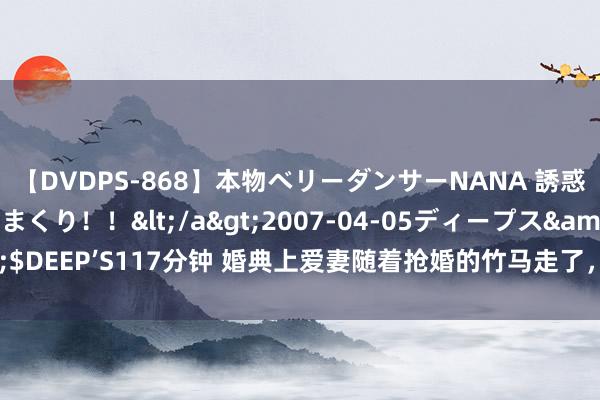 【DVDPS-868】本物ベリーダンサーNANA 誘惑の腰使いで潮吹きまくり！！</a>2007-04-05ディープス&$DEEP’S117分钟 婚典上爱妻随着抢婚的竹马走了，我决定甘休，她却后悔了