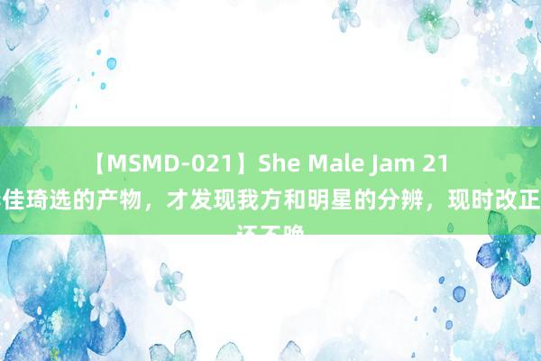 【MSMD-021】She Male Jam 21 看了李佳琦选的产物，才发现我方和明星的分辨，现时改正还不晚