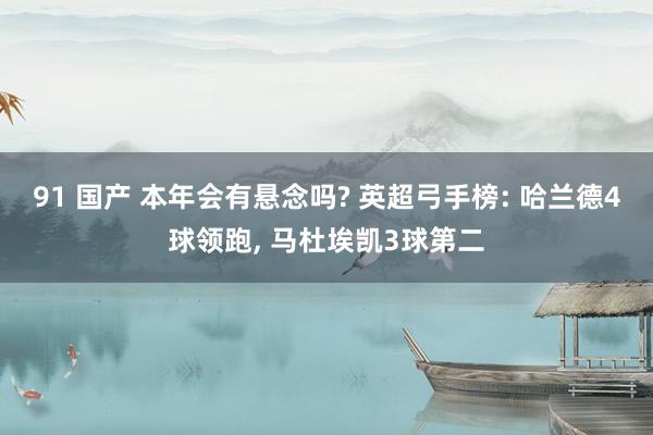 91 国产 本年会有悬念吗? 英超弓手榜: 哈兰德4球领跑, 马杜埃凯3球第二