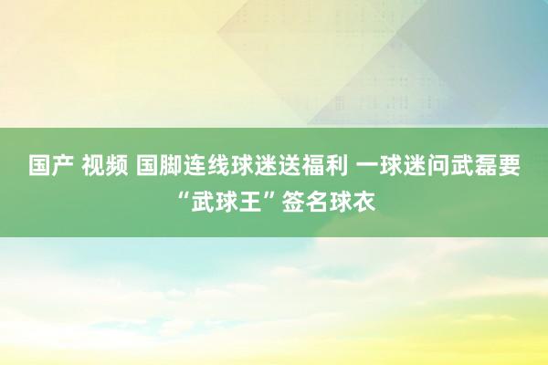 国产 视频 国脚连线球迷送福利 一球迷问武磊要“武球王”签名球衣