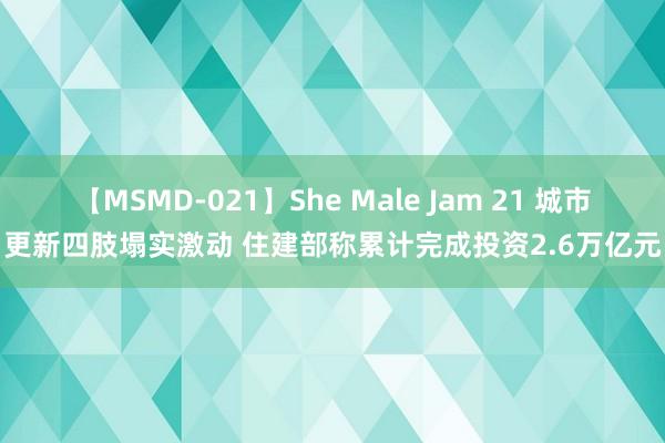 【MSMD-021】She Male Jam 21 城市更新四肢塌实激动 住建部称累计完成投资2.6万亿元