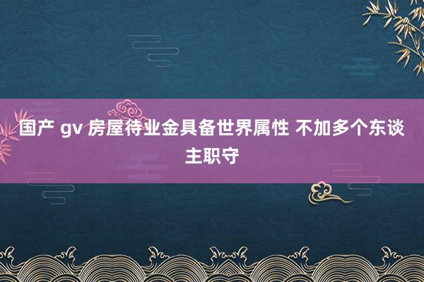 国产 gv 房屋待业金具备世界属性 不加多个东谈主职守