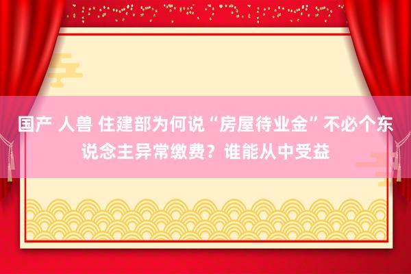 国产 人兽 住建部为何说“房屋待业金”不必个东说念主异常缴费？谁能从中受益