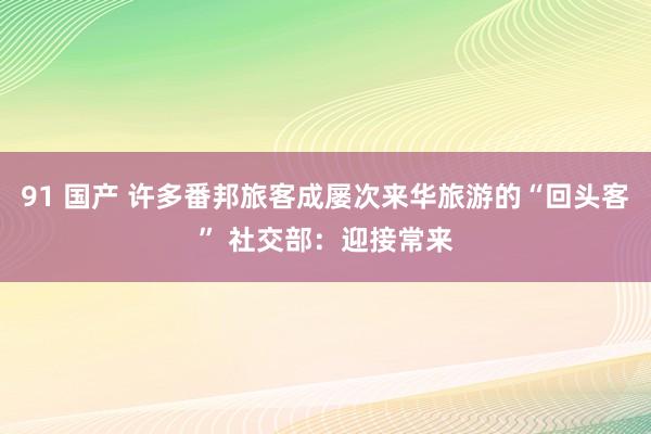 91 国产 许多番邦旅客成屡次来华旅游的“回头客” 社交部：迎接常来