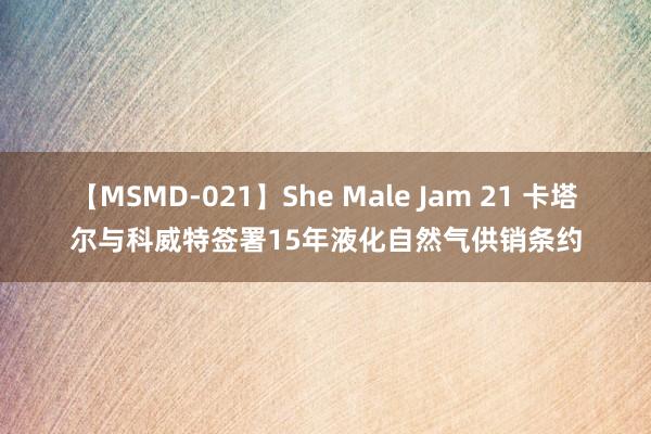 【MSMD-021】She Male Jam 21 卡塔尔与科威特签署15年液化自然气供销条约